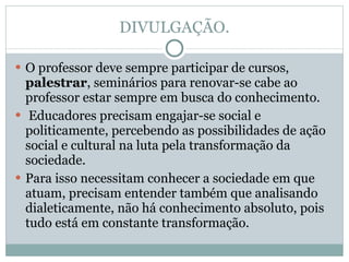 DIVULGAÇÃO. O professor deve sempre participar de cursos,  palestrar , seminários para renovar-se cabe ao professor estar sempre em busca do conhecimento. Educadores precisam engajar-se social e politicamente, percebendo as possibilidades de ação social e cultural na luta pela transformação da sociedade.  Para isso necessitam conhecer a sociedade em que atuam, precisam entender também que analisando dialeticamente, não há conhecimento absoluto, pois tudo está em constante transformação. 