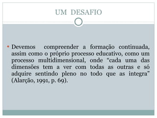 UM  DESAFIO Devemos  compreender a formação continuada, assim como o próprio processo educativo, como um processo multidimensional, onde “cada uma das dimensões tem a ver com todas as outras e só adquire sentindo pleno no todo que as integra” (Alarção, 1991, p. 69). 