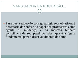 VANGUARDA DA EDUCAÇÃO... Para que a educação consiga atingir seus objetivos, é necessário dar ênfase ao papel dos professores como agente de mudança, e os mesmos tenham consciência de seu papel do saber que é a figura fundamental para o desenvolvimento do aluno. 