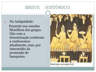 BREVE  HISTÓRICO. Na Antiguidade: Presente nos estudos filosóficos dos gregos. Não com a denominação conforme a conhecemos atualmente, mas, por intermédio da promoção de banquetes. 