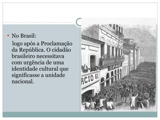 No Brasil: logo após a Proclamação da República. O cidadão brasileiro necessitava com urgência de uma identidade cultural que significasse a unidade nacional. 