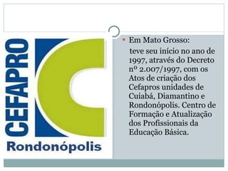 Em Mato Grosso: teve seu início no ano de 1997, através do Decreto nº 2.007/1997, com os Atos de criação dos Cefapros unidades de Cuiabá, Diamantino e Rondonópolis. Centro de Formação e Atualização dos Profissionais da Educação Básica. 