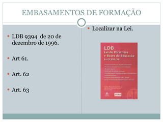 EMBASAMENTOS DE FORMAÇÃO LDB 9394  de 20 de dezembro de 1996. Art 61. Art. 62 Art. 63 Localizar na Lei. 