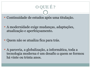 O QUE É ? Continuidade de estudos após uma titulação. A modernidade exige mudanças, adaptações, atualização e aperfeiçoamento.  Quem não se atualiza fica para trás.  A parceria, a globalização, a informática, toda a tecnologia moderna é um desafio a quem se formou há vinte ou trinta anos.  