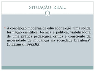 SITUAÇÃO  REAL. A concepção moderna de educador exige "uma sólida formação científica, técnica e política, viabilizadora de uma prática pedagógica crítica e consciente da necessidade de mudanças na sociedade brasileira" (Brzezinski, 1992:83). 