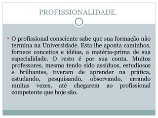 PROFISSIONALIDADE.  O profissional consciente sabe que sua formação não termina na Universidade. Esta lhe aponta caminhos, fornece conceitos e idéias, a matéria-prima de sua especialidade. O resto é por sua conta. Muitos professores, mesmo tendo sido assíduos, estudiosos e brilhantes, tiveram de aprender na prática, estudando, pesquisando, observando, errando muitas vezes, até chegarem ao profissional competente que hoje são. 