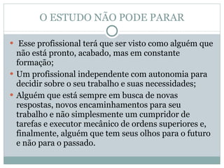 O ESTUDO NÃO PODE PARAR Esse profissional terá que ser visto como alguém que não está pronto, acabado, mas em constante formação;  Um profissional independente com autonomia para decidir sobre o seu trabalho e suas necessidades;  Alguém que está sempre em busca de novas respostas, novos encaminhamentos para seu trabalho e não simplesmente um cumpridor de tarefas e executor mecânico de ordens superiores e, finalmente, alguém que tem seus olhos para o futuro e não para o passado.  
