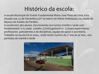 Histórico da escola:
A escola Municipal de Ensino Fundamental Maria Jose Pinto de Lima, esta
situada rua: 25 de Dezembro,s/nº no bairro do Mario Andreazza ,na cidade de
Bayeux do Estado da Paraíba .
A escola tem 560 alunos ,funcionando nos turnos manhã e tarde com
fundamental I e II, onde contém 3 (três) gestores e 2 (duas) supervisoras
professores polivalentes e de disciplinas, equipe de apoio e secretaria .
Trabalho na escola há 02 anos , onde tenho turmas do 2ª ano ao 9ª ano , nos
períodos da manhã e tarde
 
