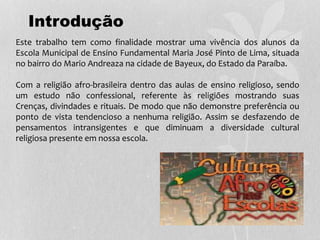 Este trabalho tem como finalidade mostrar uma vivência dos alunos da
Escola Municipal de Ensino Fundamental Maria José Pinto de Lima, situada
no bairro do Mario Andreaza na cidade de Bayeux, do Estado da Paraíba.
Com a religião afro-brasileira dentro das aulas de ensino religioso, sendo
um estudo não confessional, referente às religiões mostrando suas
Crenças, divindades e rituais. De modo que não demonstre preferência ou
ponto de vista tendencioso a nenhuma religião. Assim se desfazendo de
pensamentos intransigentes e que diminuam a diversidade cultural
religiosa presente em nossa escola.
Introdução
 