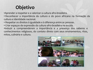 Objetivo
•Aprender a respeitar e a valorizar a cultura afro-brasileira.
• Reconhecer a importância da cultura e do povo africano na formação da
cultura e identidade nacional.
• Respeitar os direitos à igualdade e à diferença entre as pessoas.
• Criar espaços de expressão da cultura afro-brasileira na escola.
•Induzir a compreenderem a importância e a presença dos saberes e
conhecimentos religiosos, do contato direto com seus ensinamentos, ritos,
mitos, culinária e cultura.
 