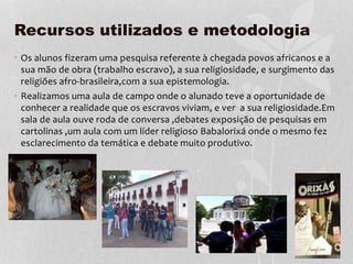 Recursos utilizados e metodologia
• Os alunos fizeram uma pesquisa referente à chegada povos africanos e a
sua mão de obra (trabalho escravo), a sua religiosidade, e surgimento das
religiões afro-brasileira,com a sua epistemologia.
• Realizamos uma aula de campo onde o alunado teve a oportunidade de
conhecer a realidade que os escravos viviam, e ver a sua religiosidade.Em
sala de aula ouve roda de conversa ,debates exposição de pesquisas em
cartolinas ,um aula com um líder religioso Babalorixá onde o mesmo fez
esclarecimento da temática e debate muito produtivo.
 