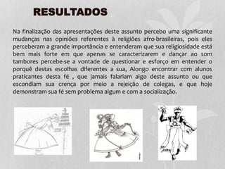 RESULTADOS
Na finalização das apresentações deste assunto percebo uma significante
mudanças nas opiniões referentes à religiões afro-brasileiras, pois eles
perceberam a grande importância e entenderam que sua religiosidade está
bem mais forte em que apenas se caracterizarem e dançar ao som
tambores percebe-se a vontade de questionar e esforço em entender o
porquê destas escolhas diferentes a sua, Alongo encontrar com alunos
praticantes desta fé , que jamais falariam algo deste assunto ou que
escondiam sua crença por meio a rejeição de colegas, e que hoje
demonstram sua fé sem problema algum e com a socialização.
 
