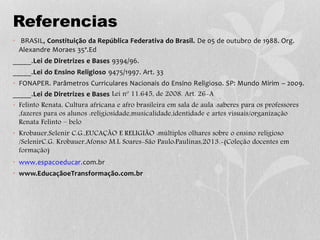 Referencias
• BRASIL, Constituição da República Federativa do Brasil. De 05 de outubro de 1988. Org.
Alexandre Moraes 35ª.Ed
_____.Lei de Diretrizes e Bases 9394/96.
_____.Lei do Ensino Religioso 9475/1997. Art. 33
• FONAPER. Parâmetros Curriculares Nacionais do Ensino Religioso. SP: Mundo Mirim – 2009.
_____.Lei de Diretrizes e Bases Lei nº 11.645, de 2008. Art. 26-A
• Felinto Renata, Cultura africana e afro brasileira em sala de aula :saberes para os professores
,fazeres para os alunos :religiosidade,musicalidade,identidade e artes visuais/organização
Renata Felinto – belo
• Krobauer,Selenir C.G.,EUCAÇÃO E RELIGIÃO :múltiplos olhares sobre o ensino religioso
/SelenirC.G. Krobauer,Afonso M.L Soares-São Paulo:Paulinas,2013.-(Coleção docentes em
formação)
• www.espacoeducar.com.br
• www.EducaçãoeTransformação.com.br
 