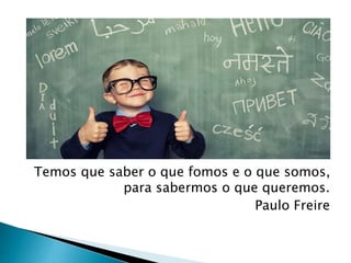 Temos que saber o que fomos e o que somos,
para sabermos o que queremos.
Paulo Freire
 
