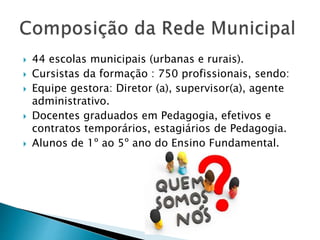  44 escolas municipais (urbanas e rurais).
 Cursistas da formação : 750 profissionais, sendo:
 Equipe gestora: Diretor (a), supervisor(a), agente
administrativo.
 Docentes graduados em Pedagogia, efetivos e
contratos temporários, estagiários de Pedagogia.
 Alunos de 1º ao 5º ano do Ensino Fundamental.
 
