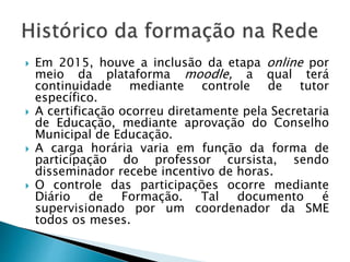  Em 2015, houve a inclusão da etapa online por
meio da plataforma moodle, a qual terá
continuidade mediante controle de tutor
específico.
 A certificação ocorreu diretamente pela Secretaria
de Educação, mediante aprovação do Conselho
Municipal de Educação.
 A carga horária varia em função da forma de
participação do professor cursista, sendo
disseminador recebe incentivo de horas.
 O controle das participações ocorre mediante
Diário de Formação. Tal documento é
supervisionado por um coordenador da SME
todos os meses.
 