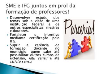  Desenvolver estudo dos
temas sob a visão de uma
instituição federal e de
outros especialistas, mestres
e doutores.
 Fortalecer o incentivo
mediante certificação pelo
IFG.
 Suprir a carência de
formação docente no
município, quem sabe até
possibilitar outros cursos de
extensão, latu sensu e até
strictu sensu.
 