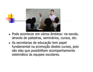 Pode acontecer em vários âmbitos: na escola,
através de palestras, seminários, cursos, etc.
As secretarias de educação tem papel
fundamental na promoção destes cursos, pois
são elas que possibilitam acompanhamento
sistemático ás equipes escolares.
 