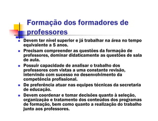 Formação dos formadores de
 professores
Devem ter nível superior e já trabalhar na área no tempo
equivalente a 5 anos.
Precisam compreender as questões da formação de
professores, dominar didaticamente as questões de sala
de aula.
Possuir capacidade de analisar o trabalho dos
professores com vistas a uma constante revisão,
intervindo com sucesso no desenvolvimento da
competência profissional.
De preferência atuar nas equipes técnicas da secretaria
de educação.
Devem coordenar e tomar decisões quanto à seleção,
organização e tratamento dos conteúdos dos programas
de formação, bem como quanto a realização do trabalho
junto aos professores.
 