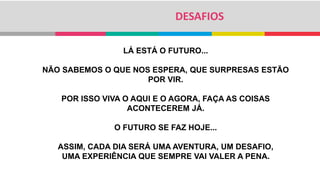 DESAFIOS
LÁ ESTÁ O FUTURO...
NÃO SABEMOS O QUE NOS ESPERA, QUE SURPRESAS ESTÃO
POR VIR.
POR ISSO VIVA O AQUI E O AGORA, FAÇA AS COISAS
ACONTECEREM JÁ.
O FUTURO SE FAZ HOJE...
ASSIM, CADA DIA SERÁ UMA AVENTURA, UM DESAFIO,
UMA EXPERIÊNCIA QUE SEMPRE VAI VALER A PENA.
 