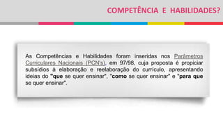 COMPETÊNCIA E HABILIDADES?
As Competências e Habilidades foram inseridas nos Parâmetros
Curriculares Nacionais (PCN's), em 97/98, cuja proposta é propiciar
subsídios à elaboração e reelaboração do currículo, apresentando
ideias do "que se quer ensinar", "como se quer ensinar" e "para que
se quer ensinar".
 