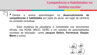 Competência e Habilidades no
âmbito escolar
• Centrar o ensino aprendizagem no desenvolvimento de
competências e habilidades por parte do aluno, em lugar de centrá-lo
no conteúdo conceitual.
Essa mudança de paradigma é consolidada nos documentos
oficiais, nos PCNS, BNCC, DCRC e em estudos de personalidades
mundiais da educação como Jacques Delors, Perrenoud, Gaspar,
Morin e outros.
 