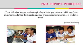 PARA PHIPLIPPE PERRENOUD,
“Competência é a capacidade de agir eficazmente [por meio de habilidades] em
um determinado tipo de situação, apoiada em conhecimentos, mas sem limitar-se
a eles”.
(Philippe Perrenoud)
 