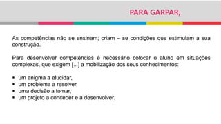 PARA GARPAR,
As competências não se ensinam; criam – se condições que estimulam a sua
construção.
Para desenvolver competências é necessário colocar o aluno em situações
complexas, que exigem [...] a mobilização dos seus conhecimentos:
 um enigma a elucidar,
 um problema a resolver,
 uma decisão a tomar,
 um projeto a conceber e a desenvolver.
 