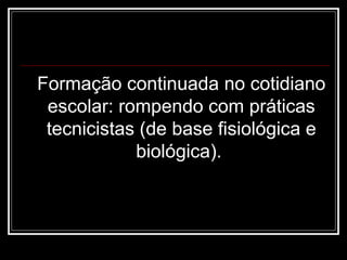 Formação continuada no cotidiano
escolar: rompendo com práticas
tecnicistas (de base fisiológica e
biológica).
 