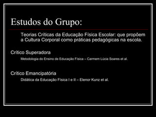 Estudos do Grupo:
Teorias Críticas da Educação Física Escolar: que propõem
a Cultura Corporal como práticas pedagógicas na escola.
Crítico Superadora
Metodologia do Ensino de Educação Física – Carmem Lúcia Soares et al.
Crítico Emancipatória
Didática da Educação Física I e II – Elenor Kunz et al.
 