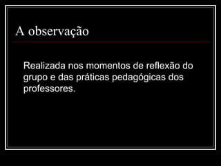 A observação
Realizada nos momentos de reflexão do
grupo e das práticas pedagógicas dos
professores.
 
