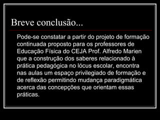 Breve conclusão...
Pode-se constatar a partir do projeto de formação
continuada proposto para os professores de
Educação Física do CEJA Prof. Alfredo Marien
que a construção dos saberes relacionado à
prática pedagógica no lócus escolar, encontra
nas aulas um espaço privilegiado de formação e
de reflexão permitindo mudança paradigmática
acerca das concepções que orientam essas
práticas.
 