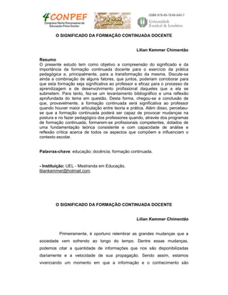 O SIGNIFICADO DA FORMAÇÃO CONTINUADA DOCENTE
Lilian Kemmer Chimentão
Resumo
O presente estudo tem como objetivo a compreensão do significado e da
importância da formação continuada docente para o exercício da prática
pedagógica e, principalmente, para a transformação da mesma. Discute-se
ainda a combinação de alguns fatores, que juntos, poderiam corroborar para
que esta formação seja significativa ao professor e eficaz para o processo de
aprendizagem e de desenvolvimento profissional daqueles que a ela se
submetem. Para tanto, fez-se um levantamento bibliográfico e uma reflexão
aprofundada do tema em questão. Desta forma, chegou-se a conclusão de
que, provavelmente, a formação continuada será significativa ao professor
quando houver maior articulação entre teoria e prática. Além disso, percebeu-
se que a formação continuada poderá ser capaz de provocar mudanças na
postura e no fazer pedagógico dos professores quando, através dos programas
de formação continuada, formarem-se profissionais competentes, dotados de
uma fundamentação teórica consistente e com capacidade de análise e
reflexão crítica acerca de todos os aspectos que compõem e influenciam o
contexto escolar.
Palavras-chave: educação; docência; formação continuada.
- Instituição: UEL - Mestranda em Educação.
liliankemmer@hotmail.com.
O SIGNIFICADO DA FORMAÇÃO CONTINUADA DOCENTE
Lilian Kemmer Chimentão
Primeiramente, é oportuno relembrar as grandes mudanças que a
sociedade vem sofrendo ao longo do tempo. Dentre essas mudanças,
podemos citar a quantidade de informações que nos são disponibilizadas
diariamente e a velocidade de sua propagação. Sendo assim, estamos
vivenciando um momento em que a informação e o conhecimento são
 