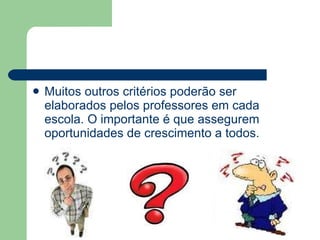 Muitos outros critérios poderão ser elaborados pelos professores em cada escola. O importante é que assegurem oportunidades de crescimento a todos. 