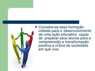 Concebe-se essa formação voltada para o  desenvolvimento de uma ação educativa  capaz de  preparar seus alunos para a compreensão e transformação positiva e crítica da sociedade em que vive. 
