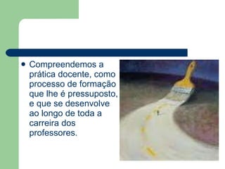 Compreendemos a prática docente, como processo de formação que lhe é pressuposto, e que se desenvolve ao longo de toda a carreira dos professores. 