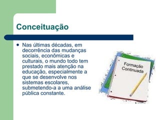 Conceituação Nas últimas décadas, em decorrência das mudanças sociais, econômicas e culturais, o mundo todo tem prestado mais atenção na educação, especialmente a que se desenvolve nos sistemas escolares, submetendo-a a uma análise pública constante. 