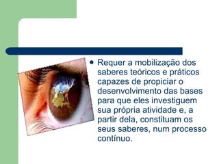 Requer a mobilização dos saberes teóricos e práticos capazes de propiciar o desenvolvimento das bases para que eles investiguem sua própria atividade e, a partir dela, constituam os seus saberes, num processo contínuo. 