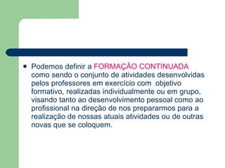 Podemos definir a  FORMAÇÃO CONTINUADA  como sendo o conjunto de atividades desenvolvidas pelos professores em exercício com  objetivo formativo, realizadas individualmente ou em grupo, visando tanto ao desenvolvimento pessoal como ao profissional na direção de nos prepararmos para a realização de nossas atuais atividades ou de outras novas que se coloquem. 