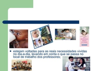 estejam voltadas para as reais necessidades vividas no dia-a-dia, levando em conta o que se passa no local de trabalho dos professores; 