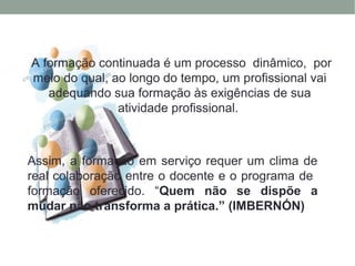 Assim, a formação em serviço requer um clima de
real colaboração entre o docente e o programa de
formação oferecido. “Quem não se dispõe a
mudar não transforma a prática.” (IMBERNÓN)
A formação continuada é um processo dinâmico, por
meio do qual, ao longo do tempo, um profissional vai
adequando sua formação às exigências de sua
atividade profissional.
 