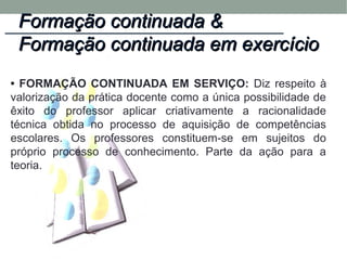 • FORMAÇÃO CONTINUADA EM SERVIÇO: Diz respeito à
valorização da prática docente como a única possibilidade de
êxito do professor aplicar criativamente a racionalidade
técnica obtida no processo de aquisição de competências
escolares. Os professores constituem-se em sujeitos do
próprio processo de conhecimento. Parte da ação para a
teoria.
Formação continuada &Formação continuada &
Formação continuada em exercícioFormação continuada em exercício
 