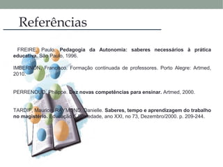 Referências
FREIRE, Paulo. Pedagogia da Autonomia: saberes necessários à prática
educativa. São Paulo, 1996.
IMBERNÓN, Francisco. Formação continuada de professores. Porto Alegre: Artmed,
2010.
PERRENOUD, Philippe. Dez novas competências para ensinar. Artmed, 2000.
TARDIF, Maurice; RAYMOND, Danielle. Saberes, tempo e aprendizagem do trabalho
no magistério. Educação & Sociedade, ano XXI, no 73, Dezembro/2000. p. 209-244.
 