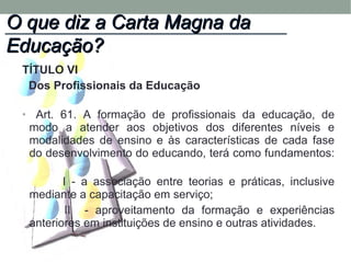 TÍTULO VI
Dos Profissionais da Educação
• Art. 61. A formação de profissionais da educação, de
modo a atender aos objetivos dos diferentes níveis e
modalidades de ensino e às características de cada fase
do desenvolvimento do educando, terá como fundamentos:
I - a associação entre teorias e práticas, inclusive
mediante a capacitação em serviço;
II - aproveitamento da formação e experiências
anteriores em instituições de ensino e outras atividades.
O que diz a Carta Magna daO que diz a Carta Magna da
Educação?Educação?
 