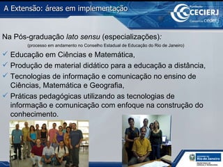Na Pós-graduação  lato sensu  (especializações) :   (processo em andamento no Conselho Estadual de Educação do Rio de Janeiro) Educação em Ciências e Matemática, Produção de material didático para a educação a distância, Tecnologias de informação e comunicação no ensino de Ciências, Matemática e Geografia, Práticas pedagógicas utilizando as tecnologias de informação e comunicação com enfoque na construção do conhecimento. A Extensão: áreas em implementação   