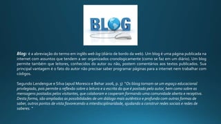 Blog: é a abreviação do termo em inglês web log (diário de bordo da web). Um blog é uma página publicada na
internet com assuntos que tendem a ser organizados cronologicamente (como se faz em um diário). Um blog
permite também que leitores, conhecidos do autor ou não, postem comentários aos textos publicados. Sua
principal vantagem é o fato do autor não precisar saber programar páginas para a internet nem trabalhar com
códigos.
Segundo Lendengue e Silva (apud Moresco e Behar 2006, p. 3) “Os blosg tornam-se um espaço educacional
privilegiado, pois permite a reflexão sobre a leitura e a escrita do que é postado pelo autor, bem como sobre as
mensagens postados pelos visitantes, que colaboram e cooperam formando uma comunidade aberta e receptiva.
Desta forma, são ampliadas as possibilidades de um diálogo mais autêntico e profundo com outras formas de
saber, outros pontos de vista favorecendo a interdisciplinaridade, ajudando a construir redes sociais e redes de
saberes. “
 