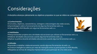 A disciplina alcançou plenamente os objetivos propostos no que se refere as competências:
1) Conhecimentos
● Conceitos, objetivos, características, vantagens e desvantagens das redes sociais;
● Aprendizagem sobre o funcionamento de algumas ferramentas web 2.0;
● Integração do AVA Moodle com algumas ferramentas web 2.0.
2) Habilidades
● Pesquisar/avaliar projetos e/ou atividades educacionais que utilizam as ferramentas web 2.0;
● Elaborar atividades educacionais usando algumas ferramentas web 2.0;
● Aplicar na prática docente atividades educacionais usando algumas ferramentas web 2.0.
3) Atitudes
● Aprender a trabalhar colaborativamente usando algumas ferramentas da web 2.0;
● Construir inteligência coletiva por meio de interações entre os participantes no AVA Moodle;
● Respeitar as normas de netiqueta imprescindíveis para participar de uma rede social.
 
