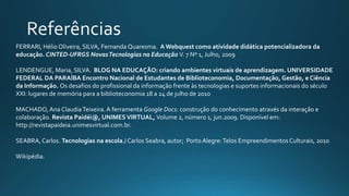 FERRARI, Hélio Oliveira, SILVA, Fernanda Quaresma. A Webquest como atividade didática potencializadora da
educação. CINTED-UFRGS NovasTecnologias na Educação V. 7 Nº 1, Julho, 2009
LENDENGUE, Maria, SILVA. BLOG NA EDUCAÇÃO: criando ambientes virtuais de aprendizagem. UNIVERSIDADE
FEDERAL DA PARAÍBA Encontro Nacional de Estudantes de Biblioteconomia, Documentação, Gestão, e Ciência
da Informação. Os desafios do profissional da informação frente às tecnologias e suportes informacionais do século
XXI: lugares de memória para a biblioteconomia 18 a 24 de julho de 2010
MACHADO, Ana ClaudiaTeixeira. A ferramenta Google Docs: construção do conhecimento através da interação e
colaboração. Revista Paidéi@, UNIMESVIRTUAL, Volume 2, número 1, jun.2009. Disponível em:
http://revistapaideia.unimesvirtual.com.br.
SEABRA,Carlos. Tecnologias na escola./ Carlos Seabra, autor; Porto Alegre:Telos EmpreendimentosCulturais, 2010
Wikipédia.
 