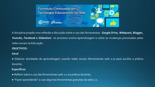 A disciplina propõe uma reflexão e discussão sobre o uso das ferramentas: Google Drive, Webquest, Blogger,
Youtube, Facebook e Slideshare no processo ensino-aprendizagem e sobre as mudanças provocadas pelas
redes sociais na Educação.
OBJETIVOS:
Geral
● Elaborar atividades de aprendizagem usando redes sociais (ferramentas web 2.0) para auxiliar a prática
docente.
Específicos
● Refletir sobre o uso das ferramentas web 2.0 na prática docente;
● “Fazer aprendendo” a usar algumas ferramentas gratuitas da web 2.0.
 