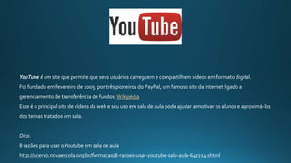 YouTube é um site que permite que seus usuários carreguem e compartilhem vídeos em formato digital.
Foi fundado em fevereiro de 2005, por três pioneiros do PayPal, um famoso site da internet ligado a
gerenciamento de transferência de fundos. Wikipédia
Este é o principal site de vídeos da web e seu uso em sala de aula pode ajudar a motivar os alunos e aproximá-los
dos temas tratados em sala.
Dica:
8 razões para usar oYoutube em sala de aula
http://acervo.novaescola.org.br/formacao/8-razoes-usar-youtube-sala-aula-647214.shtml
 
